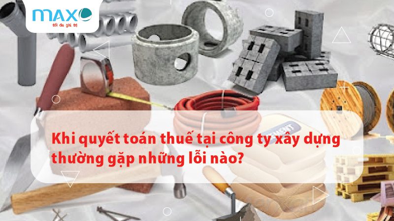 Khi quyết toán thuế tại công ty xây dựng thường gặp những lỗi nào?